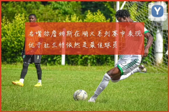 名嘴称詹姆斯在湖火系列赛中表现优于杜兰特依然是最佳球员