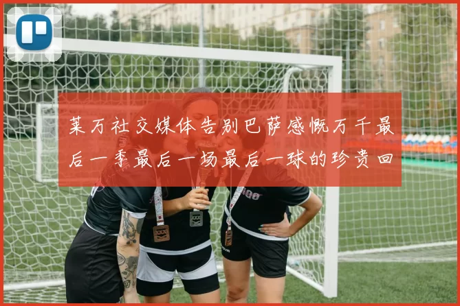 莱万社交媒体告别巴萨感慨万千最后一季最后一场最后一球的珍贵回忆