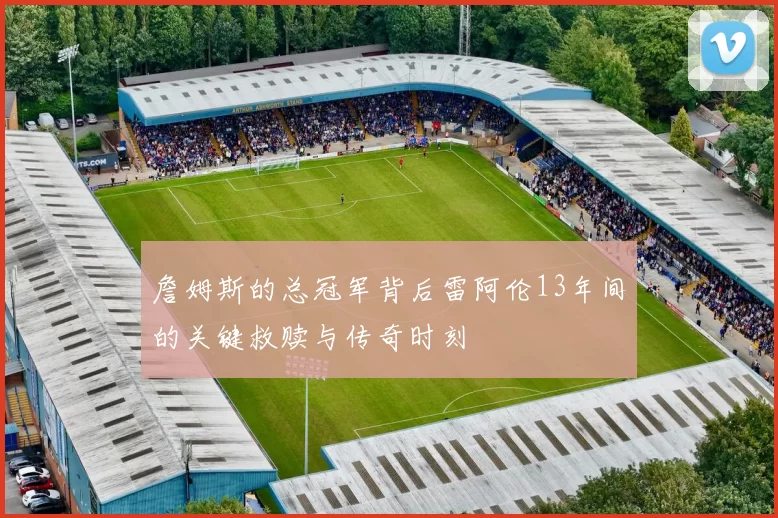 詹姆斯的总冠军背后雷阿伦13年间的关键救赎与传奇时刻