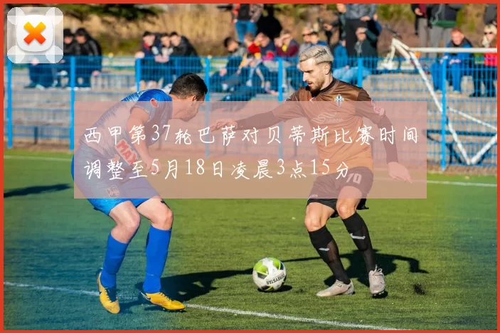 西甲第37轮巴萨对贝蒂斯比赛时间调整至5月18日凌晨3点15分