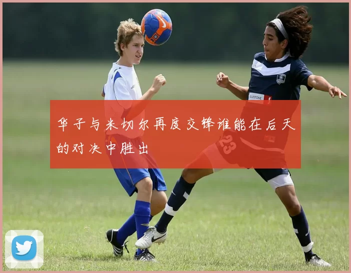 华子与米切尔再度交锋谁能在后天的对决中胜出