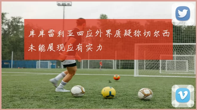 库库雷利亚回应外界质疑称切尔西未能展现应有实力
