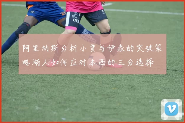 阿里纳斯分析小贾与伊森的突破策略湖人如何应对本西的三分选择