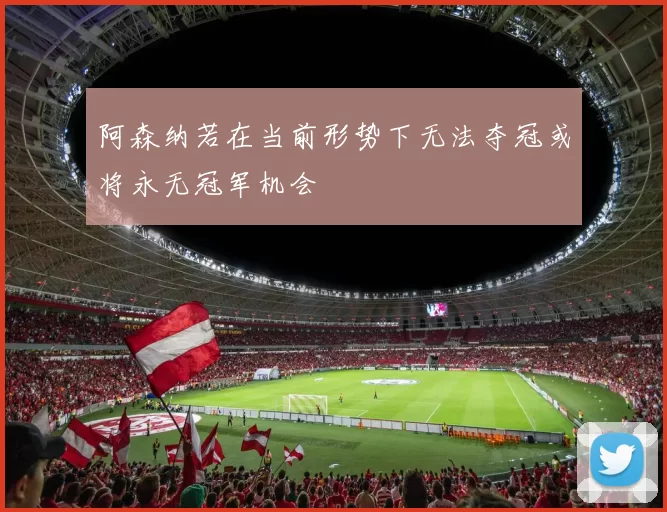 阿森纳若在当前形势下无法夺冠或将永无冠军机会